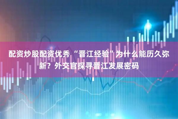 配资炒股配资优秀 “晋江经验”为什么能历久弥新？外交官探寻晋江发展密码
