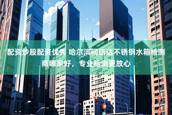 配资炒股配资优秀 哈尔滨同信达不锈钢水箱检测商哪家好，专业检测更放心