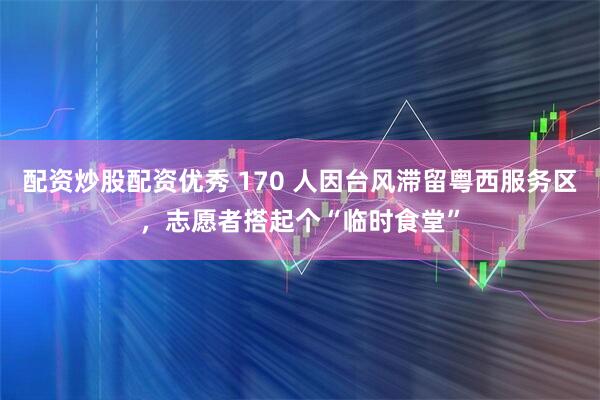 配资炒股配资优秀 170 人因台风滞留粤西服务区，志愿者搭起个“临时食堂”