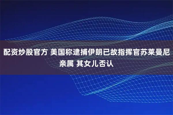配资炒股官方 美国称逮捕伊朗已故指挥官苏莱曼尼亲属 其女儿否认