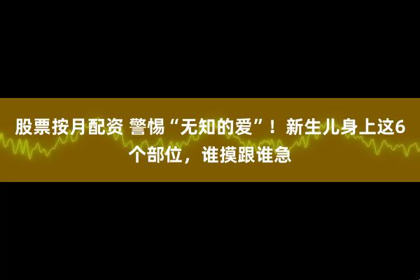 股票按月配资 警惕“无知的爱”！新生儿身上这6个部位，谁摸跟谁急