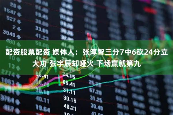 配资股票配资 媒体人：张淳智三分7中6砍24分立大功 张宇辰却哑火 下场赢就第九