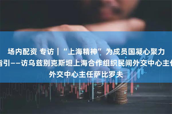 场内配资 专访｜“上海精神” 为成员国凝心聚力提供核心指引——访乌兹别克斯坦上海合作组织民间外交中心主任萨比罗夫