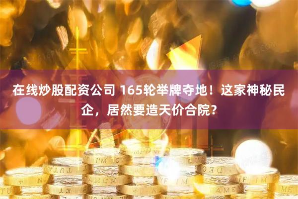 在线炒股配资公司 165轮举牌夺地！这家神秘民企，居然要造天价合院？