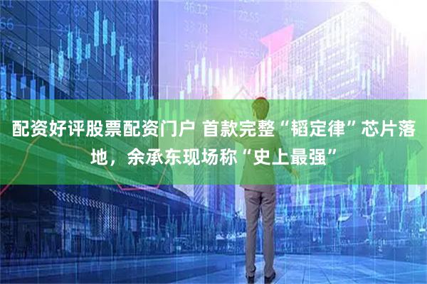 配资好评股票配资门户 首款完整“韬定律”芯片落地，余承东现场称“史上最强”