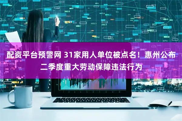 配资平台预警网 31家用人单位被点名！惠州公布二季度重大劳动保障违法行为